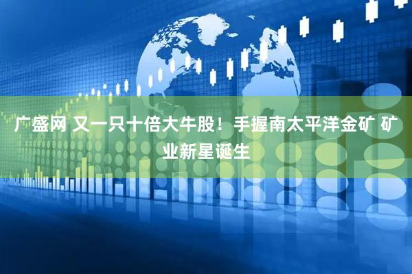 广盛网 又一只十倍大牛股！手握南太平洋金矿 矿业新星诞生