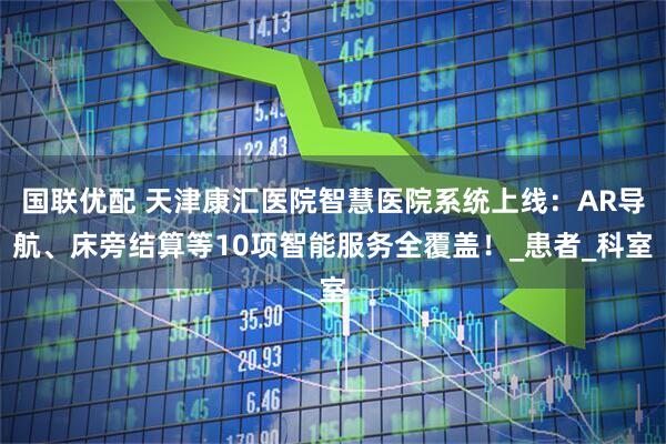 国联优配 天津康汇医院智慧医院系统上线：AR导航、床旁结算等10项智能服务全覆盖！_患者_科室