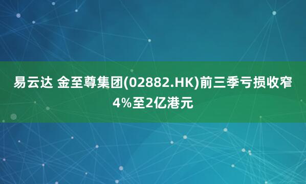 易云达 金至尊集团(02882.HK)前三季亏损收窄4%至2亿港元