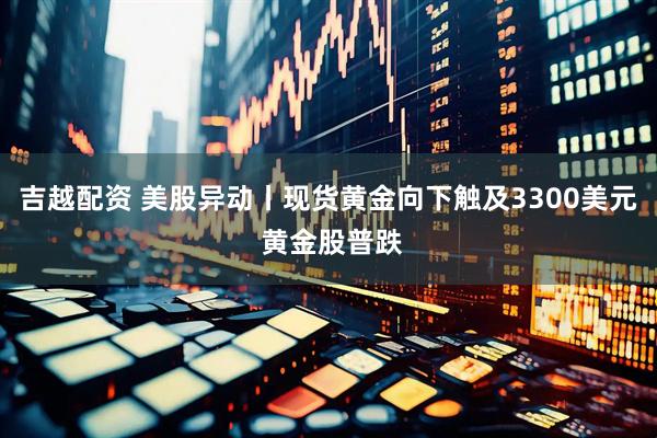 吉越配资 美股异动丨现货黄金向下触及3300美元 黄金股普跌