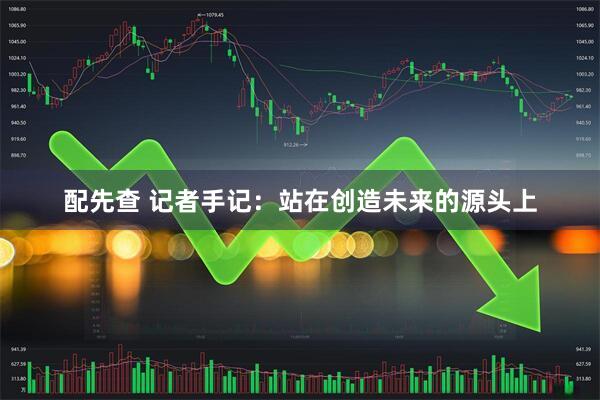 配先查 记者手记：站在创造未来的源头上