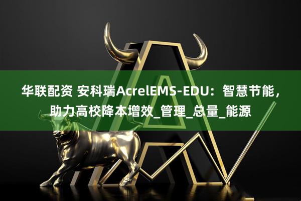 华联配资 安科瑞AcrelEMS-EDU：智慧节能，助力高校降本增效_管理_总量_能源