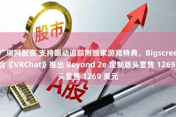 广瑞网配资 支持眼动追踪附独家游戏特典，Bigscreen 联合《VRChat》推出 Beyond 2e 定制版头显售 1269 美元