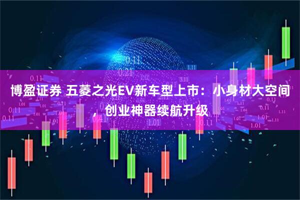 博盈证券 五菱之光EV新车型上市：小身材大空间，创业神器续航升级