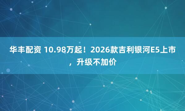华丰配资 10.98万起！2026款吉利银河E5上市，升级不加价