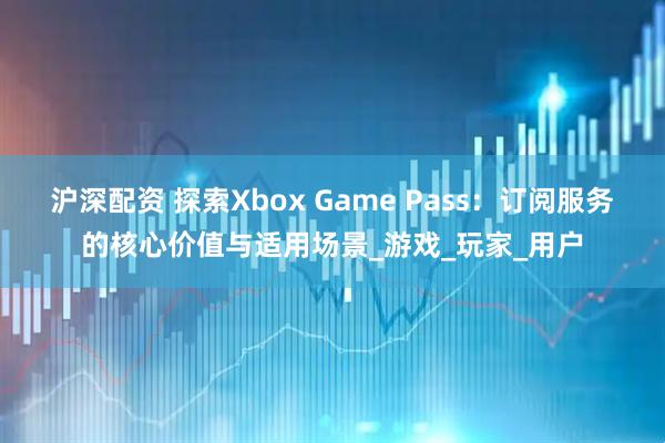 沪深配资 探索Xbox Game Pass：订阅服务的核心价值与适用场景_游戏_玩家_用户