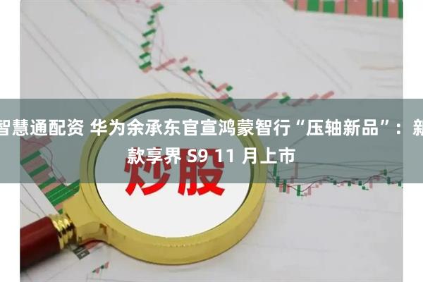智慧通配资 华为余承东官宣鸿蒙智行“压轴新品”：新款享界 S9 11 月上市