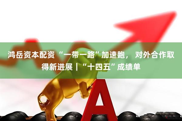 鸿岳资本配资 “一带一路”加速跑， 对外合作取得新进展｜“十四五”成绩单